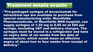 Treatment details avastin
• "Pre-packaged syringes of bevacizumab for
intravitreal use are available to purchase from
special manufacturing units. Moorfields
Pharmaceuticals, of Moorfields NHS hospital, can
supply syringes of 1.25 mg in 0.05 ml at £85 per
syringe, excluding VAT and delivery charges. The
syringes must be stored in a refrigerator and have
an expiry date of six weeks from the date of
manufacture, which would mean an effective
expiry of about two to four weeks from receipt of
delivery."
 