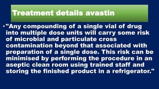 Treatment details avastin
•"Any compounding of a single vial of drug
into multiple dose units will carry some risk
of microbial and particulate cross
contamination beyond that associated with
preparation of a single dose. This risk can be
minimised by performing the procedure in an
aseptic clean room using trained staff and
storing the finished product in a refrigerator."
 