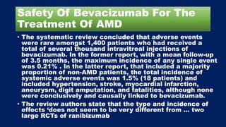 Safety Of Bevacizumab For The
Treatment Of AMD
• The systematic review concluded that adverse events
were rare amongst 1,400 patients who had received a
total of several thousand intravitreal injections of
bevacizumab. In the former report, with a mean follow-up
of 3.5 months, the maximum incidence of any single event
was 0.21% . In the latter report, that included a majority
proportion of non-AMD patients, the total incidence of
systemic adverse events was 1.5% (18 patients) and
included hypertension, stroke, myocardial infarction,
aneurysm, digit amputation, and fatalities, although none
were conclusively and causally linked to bevacizumab.
• The review authors state that the type and incidence of
effects ‘does not seem to be very different from … two
large RCTs of ranibizumab
 