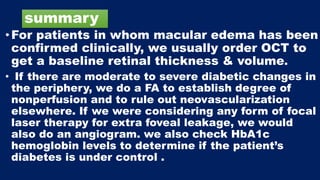 summary
•For patients in whom macular edema has been
confirmed clinically, we usually order OCT to
get a baseline retinal thickness & volume.
• If there are moderate to severe diabetic changes in
the periphery, we do a FA to establish degree of
nonperfusion and to rule out neovascularization
elsewhere. If we were considering any form of focal
laser therapy for extra foveal leakage, we would
also do an angiogram. we also check HbA1c
hemoglobin levels to determine if the patient’s
diabetes is under control .
 