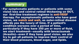 summary
• For symptomatic patients or patients with some
vision loss and central retinal thickening on OCT,
our first-line treatment regimen is
therapy. For asymptomatic patients who have good
vision, we , as outer-retinal disease
affords you the luxury of time. If a patient’s
condition worsens over a period of time,
particularly if they have 350 μm or more of fluid,
we start treatment—usually with bevacizumab
(Avastin)—even if they have good vision. we also
try to get all patients to improve their control of
their blood pressure, blood sugar, and lipids.
 