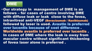 DME
• Our strategy in management of DME is as
follows – for cases of centre involving DME
with diffuse leak or leak close to the fovea,
intravitreal anti-VEGF
followed by laser is used.
.
.
In cases of DME where the leak is away from
macular centre without significant thickening
of fovea laser alone is preferred .
 