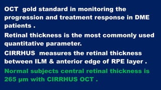 OCT gold standard in monitoring the
progression and treatment response in DME
patients .
Retinal thickness is the most commonly used
quantitative parameter.
CIRRHUS measures the retinal thickness
between ILM & anterior edge of RPE layer .
Normal subjects central retinal thickness is
265 µm with CIRRHUS OCT .
 