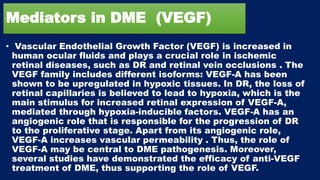 Mediators in DME (VEGF)
• Vascular Endothelial Growth Factor (VEGF) is increased in
human ocular fluids and plays a crucial role in ischemic
retinal diseases, such as DR and retinal vein occlusions . The
VEGF family includes different isoforms: VEGF-A has been
shown to be upregulated in hypoxic tissues. In DR, the loss of
retinal capillaries is believed to lead to hypoxia, which is the
main stimulus for increased retinal expression of VEGF-A,
mediated through hypoxia-inducible factors. VEGF-A has an
angiogenic role that is responsible for the progression of DR
to the proliferative stage. Apart from its angiogenic role,
VEGF-A increases vascular permeability . Thus, the role of
VEGF-A may be central to DME pathogenesis. Moreover,
several studies have demonstrated the efficacy of anti-VEGF
treatment of DME, thus supporting the role of VEGF.
 