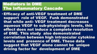 Mediators in DME
The Inflammatory Cascade
• Efficacy of anti-VEGF treatment of DME
support role of VEGF. Funk demonstrated
that while anti- VEGF treatment decreases
aqueous VEGF to sub-physiologic levels, this
effect does not induce a complete resolution
of DME. This study also demonstrated
correlation between high intraocular cytokine
levels and presence of DME. These data
suggest that VEGF alone cannot be unique
driving factor for development of DME
 