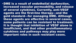 •DME is a result of endothelial dysfunction,
increased vascular permeability, and release
of several cytokines. Currently, anti-VEGF
agents are the first-line therapy—and the
gold standard—for managing DME. Although
these agents are effective in several cases,
some patients can be resistant to treatment.
It is thought that inhibition of VEGF alone is
insufficient, and that other proinflammatory
cytokines and pathways may play more
important roles in such resistant cases.
 