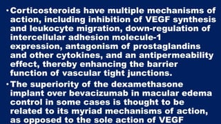 •Corticosteroids have multiple mechanisms of
action, including inhibition of VEGF synthesis
and leukocyte migration, down-regulation of
intercellular adhesion molecule-1
expression, antagonism of prostaglandins
and other cytokines, and an antipermeability
effect, thereby enhancing the barrier
function of vascular tight junctions.
•The superiority of the dexamethasone
implant over bevacizumab in macular edema
control in some cases is thought to be
related to its myriad mechanisms of action,
as opposed to the sole action of VEGF
 