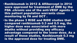 •Ranibizumab in 2012 & Aflibercept in 2014
were approved for treatment of DME by the
FDA .chronic use of the anti-VEGF agents in
this patient population warrants close
monitoring by FA and OCT .
•In the phase 3 RISE and RIDE studies that
compared ranibizumab 0.3 and 0.5 mg, the
higher dose was associated with more
deaths without providing any efficacy
advantage compared to the lower dose. As a
result of these studies, Ranibizumab 0.3 mg
is the approved dose for treating DME.
 