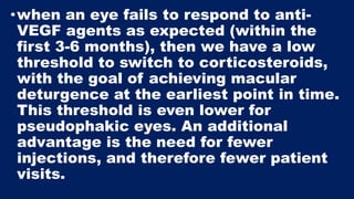 •when an eye fails to respond to anti-
VEGF agents as expected (within the
first 3-6 months), then we have a low
threshold to switch to corticosteroids,
with the goal of achieving macular
deturgence at the earliest point in time.
This threshold is even lower for
pseudophakic eyes. An additional
advantage is the need for fewer
injections, and therefore fewer patient
visits.
 