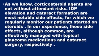 •As we know, corticosteroid agents are
not without attendant risks. IOP
elevation and cataract formation are
most notable side effects, for which we
regularly monitor our patients started on
steroids . In our experience, these side
effects, although common, are
effectively managed with topical
glaucoma medications and cataract
surgery, respectively .
 