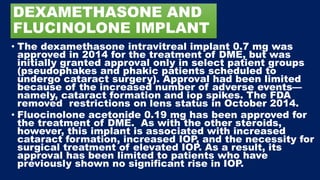 DEXAMETHASONE AND
FLUCINOLONE IMPLANT
• The dexamethasone intravitreal implant 0.7 mg was
approved in 2014 for the treatment of DME, but was
initially granted approval only in select patient groups
(pseudophakes and phakic patients scheduled to
undergo cataract surgery). Approval had been limited
because of the increased number of adverse events—
namely, cataract formation and iop spikes. The FDA
removed restrictions on lens status in October 2014.
• Fluocinolone acetonide 0.19 mg has been approved for
the treatment of DME. As with the other steroids,
however, this implant is associated with increased
cataract formation, increased IOP, and the necessity for
surgical treatment of elevated IOP. As a result, its
approval has been limited to patients who have
previously shown no significant rise in IOP.
 