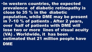 •In western countries, the expected
prevalence of diabetic retinopathy is
close to 35 % in the diabetic
population, while DME may be present
in 7–10 % of patients . After 2 years,
over half of patients with DME will
lose two or more lines of visual acuity
(VA) . Worldwide, it has been
estimated that 21 million people have
DME
 