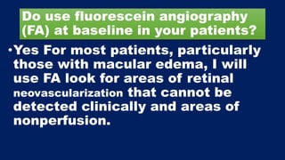 Do use fluorescein angiography
(FA) at baseline in your patients?
•Yes For most patients, particularly
those with macular edema, I will
use FA look for areas of retinal
neovascularization that cannot be
detected clinically and areas of
nonperfusion.
 