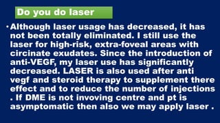 Do you do laser
•Although laser usage has decreased, it has
not been totally eliminated. I still use the
laser for high-risk, extra-foveal areas with
circinate exudates. Since the introduction of
anti-VEGF, my laser use has significantly
decreased. LASER is also used after anti
vegf and steroid therapy to supplement there
effect and to reduce the number of injections
. If DME is not invoving centre and pt is
asymptomatic then also we may apply laser .
 
