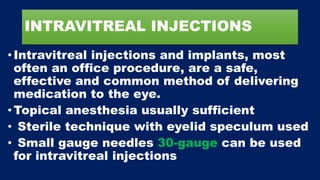 INTRAVITREAL INJECTIONS
•Intravitreal injections and implants, most
often an office procedure, are a safe,
effective and common method of delivering
medication to the eye.
•Topical anesthesia usually sufficient
• Sterile technique with eyelid speculum used
• Small gauge needles 30-gauge can be used
for intravitreal injections
 