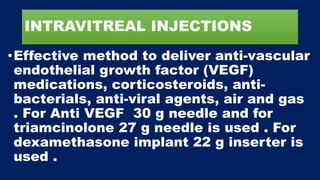 INTRAVITREAL INJECTIONS
•Effective method to deliver anti-vascular
endothelial growth factor (VEGF)
medications, corticosteroids, anti-
bacterials, anti-viral agents, air and gas
. For Anti VEGF 30 g needle and for
triamcinolone 27 g needle is used . For
dexamethasone implant 22 g inserter is
used .
 