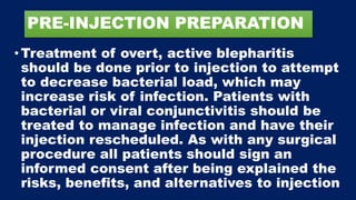 PRE-INJECTION PREPARATION
•Treatment of overt, active blepharitis
should be done prior to injection to attempt
to decrease bacterial load, which may
increase risk of infection. Patients with
bacterial or viral conjunctivitis should be
treated to manage infection and have their
injection rescheduled. As with any surgical
procedure all patients should sign an
informed consent after being explained the
risks, benefits, and alternatives to injection
 