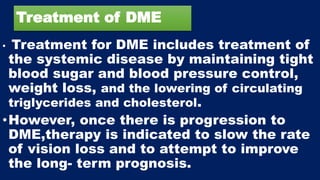 Treatment of DME
• Treatment for DME includes treatment of
the systemic disease by maintaining tight
blood sugar and blood pressure control,
weight loss, and the lowering of circulating
triglycerides and cholesterol.
•However, once there is progression to
DME,therapy is indicated to slow the rate
of vision loss and to attempt to improve
the long- term prognosis.
 