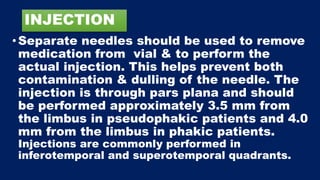 INJECTION
• Separate needles should be used to remove
medication from vial & to perform the
actual injection. This helps prevent both
contamination & dulling of the needle. The
injection is through pars plana and should
be performed approximately 3.5 mm from
the limbus in pseudophakic patients and 4.0
mm from the limbus in phakic patients.
Injections are commonly performed in
inferotemporal and superotemporal quadrants.
 