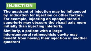 INJECTION
The quadrant of injection may be influenced
by indication for injection or other factors.
For example, injecting an opaque steroid
superiorly may obscure the visual axis more
initially than injecting inferiorly.
Similarly, a patient with a large
inferotemporal retinoschisis cavity may
benefit from having their injection in another
quadrant
 