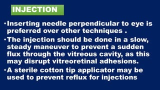 INJECTION
•Inserting needle perpendicular to eye is
preferred over other techniques .
•The injection should be done in a slow,
steady maneuver to prevent a sudden
flux through the vitreous cavity, as this
may disrupt vitreoretinal adhesions.
•A sterile cotton tip applicator may be
used to prevent reflux for injections
 