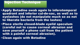 Injection Technique
•Apply Betadine swab again to inferotemporal
quadrant and inferior cul-de-sac, as well as to
eyelashes (do not manipulate much so as not
to liberate bacteria from the lashes)
• Place sterile closed-blade eyelid speculum
(careful not to cause corneal abrasion and
save yourself a phone call from the patient
with a painful corneal abrasion).
• Clean again with Betadine
 