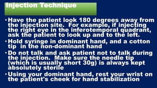 Injection Technique
•Have the patient look 180 degrees away from
the injection site. For example, if injecting
the right eye in the inferotemporal quadrant,
ask the patient to look up and to the left.
•Hold syringe in dominant hand, and a cotton
tip in the non-dominant hand
•Do not talk and ask patient not to talk during
the injection. Make sure the needle tip
(which is usually short 30g) is always kept
absolutely sterile
•Using your dominant hand, rest your wrist on
the patient's cheek for hand stabilization
 