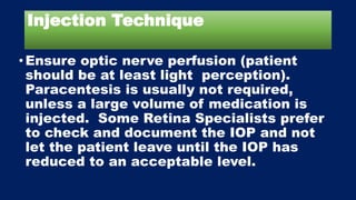 Injection Technique
•Ensure optic nerve perfusion (patient
should be at least light perception).
Paracentesis is usually not required,
unless a large volume of medication is
injected. Some Retina Specialists prefer
to check and document the IOP and not
let the patient leave until the IOP has
reduced to an acceptable level.
 