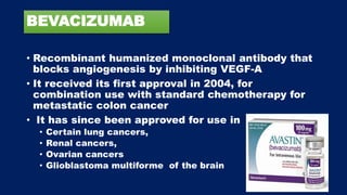 BEVACIZUMAB
• Recombinant humanized monoclonal antibody that
blocks angiogenesis by inhibiting VEGF-A
• It received its first approval in 2004, for
combination use with standard chemotherapy for
metastatic colon cancer
• It has since been approved for use in
• Certain lung cancers,
• Renal cancers,
• Ovarian cancers
• Glioblastoma multiforme of the brain
 