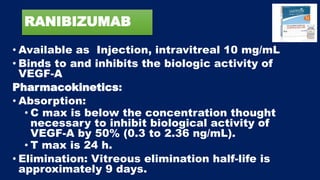 RANIBIZUMAB
• Available as Injection, intravitreal 10 mg/mL
• Binds to and inhibits the biologic activity of
VEGF-A
Pharmacokinetics:
• Absorption:
• C max is below the concentration thought
necessary to inhibit biological activity of
VEGF-A by 50% (0.3 to 2.36 ng/mL).
• T max is 24 h.
• Elimination: Vitreous elimination half-life is
approximately 9 days.
 