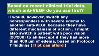 Based on recent clinical trial data,
which anti-VEGF do you use first?
• I would, however, switch any
nonresponders with severe edema to
another anti-VEGF because they have
different mechanism of action . I might
also switch a patient with poor vision
(20/200) to aflibercept if they had more
than 400 μm of edema, based on Protocol
T findings ( )
 