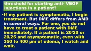 threshold for starting anti- VEGF
injections in a patient?
•If my patient is symptomatic, I begin
treatment. But DME differs from AMD
in several ways. For one, you do not
have to treat a patient with DME
immediately. If a patient is 20/20 or
20/25 and asymptomatic, even with
350 to 400 μm of edema, I watch and
wait.
 