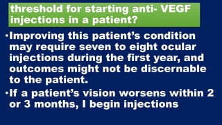 threshold for starting anti- VEGF
injections in a patient?
•Improving this patient’s condition
may require seven to eight ocular
injections during the first year, and
outcomes might not be discernable
to the patient.
•If a patient’s vision worsens within 2
or 3 months, I begin injections
 