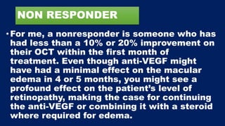 NON RESPONDER
•For me, a nonresponder is someone who has
had less than a 10% or 20% improvement on
their OCT within the first month of
treatment. Even though anti-VEGF might
have had a minimal effect on the macular
edema in 4 or 5 months, you might see a
profound effect on the patient’s level of
retinopathy, making the case for continuing
the anti-VEGF or combining it with a steroid
where required for edema.
 