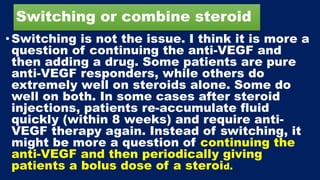 Switching or combine steroid
• Switching is not the issue. I think it is more a
question of continuing the anti-VEGF and
then adding a drug. Some patients are pure
anti-VEGF responders, while others do
extremely well on steroids alone. Some do
well on both. In some cases after steroid
injections, patients re-accumulate fluid
quickly (within 8 weeks) and require anti-
VEGF therapy again. Instead of switching, it
might be more a question of continuing the
anti-VEGF and then periodically giving
patients a bolus dose of a steroid.
 