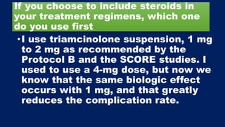If you choose to include steroids in
your treatment regimens, which one
do you use first
•I use triamcinolone suspension, 1 mg
to 2 mg as recommended by the
Protocol B and the SCORE studies. I
used to use a 4-mg dose, but now we
know that the same biologic effect
occurs with 1 mg, and that greatly
reduces the complication rate.
 