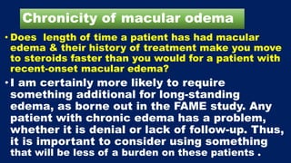 Chronicity of macular odema
• Does length of time a patient has had macular
edema & their history of treatment make you move
to steroids faster than you would for a patient with
recent-onset macular edema?
• I am certainly more likely to require
something additional for long-standing
edema, as borne out in the FAME study. Any
patient with chronic edema has a problem,
whether it is denial or lack of follow-up. Thus,
it is important to consider using something
that will be less of a burden on these patients .
 