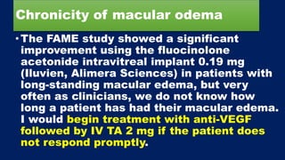 Chronicity of macular odema
•The FAME study showed a significant
improvement using the fluocinolone
acetonide intravitreal implant 0.19 mg
(Iluvien, Alimera Sciences) in patients with
long-standing macular edema, but very
often as clinicians, we do not know how
long a patient has had their macular edema.
I would begin treatment with anti-VEGF
followed by IV TA 2 mg if the patient does
not respond promptly.
 