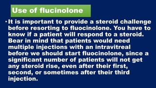 Use of flucinolone
•It is important to provide a steroid challenge
before resorting to fluocinolone. You have to
know if a patient will respond to a steroid.
Bear in mind that patients would need
multiple injections with an intravitreal
before we should start fluocinolone, since a
significant number of patients will not get
any steroid rise, even after their first,
second, or sometimes after their third
injection.
 