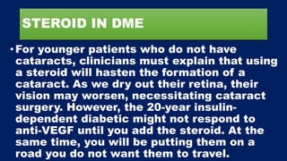 STEROID IN DME
•For younger patients who do not have
cataracts, clinicians must explain that using
a steroid will hasten the formation of a
cataract. As we dry out their retina, their
vision may worsen, necessitating cataract
surgery. However, the 20-year insulin-
dependent diabetic might not respond to
anti-VEGF until you add the steroid. At the
same time, you will be putting them on a
road you do not want them to travel.
 