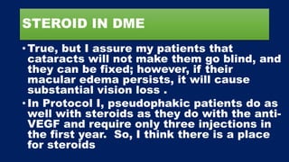 STEROID IN DME
• True, but I assure my patients that
cataracts will not make them go blind, and
they can be fixed; however, if their
macular edema persists, it will cause
substantial vision loss .
• In Protocol I, pseudophakic patients do as
well with steroids as they do with the anti-
VEGF and require only three injections in
the first year. So, I think there is a place
for steroids
 