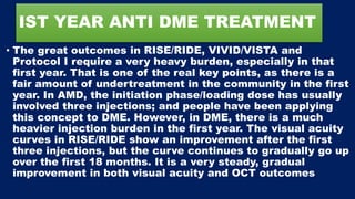 IST YEAR ANTI DME TREATMENT
• The great outcomes in RISE/RIDE, VIVID/VISTA and
Protocol I require a very heavy burden, especially in that
first year. That is one of the real key points, as there is a
fair amount of undertreatment in the community in the first
year. In AMD, the initiation phase/loading dose has usually
involved three injections; and people have been applying
this concept to DME. However, in DME, there is a much
heavier injection burden in the first year. The visual acuity
curves in RISE/RIDE show an improvement after the first
three injections, but the curve continues to gradually go up
over the first 18 months. It is a very steady, gradual
improvement in both visual acuity and OCT outcomes
 