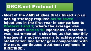DRCR.net Protocol I
•Most of the AMD studies that utilized a p.r.n.
dosing strategy required six to seven
injections in the first year in comparison to
Protocol I and T, where the average was
higher with nine to 10 injections . Protocol I
was instrumental in showing us that monthly
treatment is not necessary to achieve vision
stabilization and letter gain comparable with
the more continuous treatment regimens in
RISE/RIDE .
 