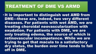 TREATMENT OF DME VS ARMD
• It is important to distinguish wet AMD from
DME—these are, indeed, two very different
diseases. For patients with wet AMD, we are
treating choroidal neovascularization with
exudation. For patients with DME, we are
only treating edema, the source of which is
retinovascular incompetence. While we are
trying to get that macula to a satisfactory
dry status, the burden over time tends to fall
off in DME.
 