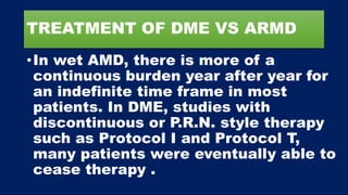TREATMENT OF DME VS ARMD
•In wet AMD, there is more of a
continuous burden year after year for
an indefinite time frame in most
patients. In DME, studies with
discontinuous or P.R.N. style therapy
such as Protocol I and Protocol T,
many patients were eventually able to
cease therapy .
 