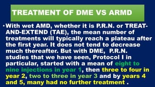 TREATMENT OF DME VS ARMD
•With wet AMD, whether it is P.R.N. or TREAT-
AND-EXTEND (TAE), the mean number of
treatments will typically reach a plateau after
the first year. It does not tend to decrease
much thereafter. But with DME, P.R.N.
studies that we have seen, Protocol I in
particular, started with a mean of eight to
nine injections in year 1, then three to four in
year 2, two to three in year 3 and by years 4
and 5, many had no further treatment .
 