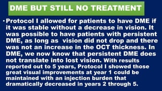 DME BUT STILL NO TREATMENT
• Protocol I allowed for patients to have DME if
it was stable without a decrease in vision. It
was possible to have patients with persistent
DME, as long as vision did not drop and there
was not an increase in the OCT thickness. In
DME, we now know that persistent DME does
not translate into lost vision. With results
reported out to 5 years, Protocol I showed those
great visual improvements at year 1 could be
maintained with an injection burden that
dramatically decreased in years 2 through 5.
 