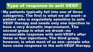 Type of response to anti VEGF
•My patients typically fall into one of three
categories. The first is what we all want—a
patient who is exquisitely sensitive to anti-
VEGF therapy and needs only one injection to
have a very dramatic improvement. The
second group is what we dread—no
measurable response with anti-VEGFs after
three or four injections. The third group,
however, is what most of us see—people who
have some response to the anti-VEGF therapy.
 