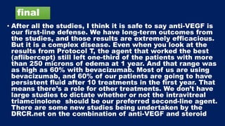 final
• After all the studies, I think it is safe to say anti-VEGF is
our first-line defense. We have long-term outcomes from
the studies, and those results are extremely efficacious.
But it is a complex disease. Even when you look at the
results from Protocol T, the agent that worked the best
(aflibercept) still left one-third of the patients with more
than 250 microns of edema at 1 year. And that range was
as high as 60% with bevacizumab. Most of us are using
bevacizumab, and 60% of our patients are going to have
persistent fluid after 10 treatments in the first year. That
means there’s a role for other treatments. We don’t have
large studies to dictate whether or not the intravitreal
triamcinolone should be our preferred second-line agent.
There are some new studies being undertaken by the
DRCR.net on the combination of anti-VEGF and steroid
 