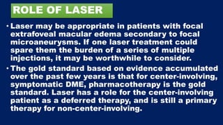 ROLE OF LASER
• Laser may be appropriate in patients with focal
extrafoveal macular edema secondary to focal
microaneurysms. If one laser treatment could
spare them the burden of a series of multiple
injections, it may be worthwhile to consider.
• The gold standard based on evidence accumulated
over the past few years is that for center-involving,
symptomatic DME, pharmacotherapy is the gold
standard. Laser has a role for the center-involving
patient as a deferred therapy, and is still a primary
therapy for non-center-involving.
 